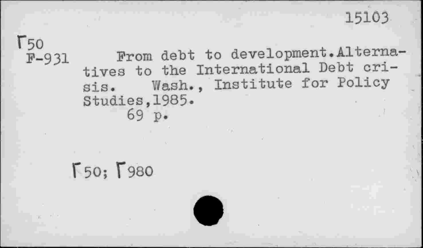 ﻿15103
f50 F-931
From debt to development. Alterna' tives to the International Debt crisis. Wash., Institute for Policy Studies,1985«
69 p.
r50; f980